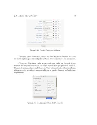 2.2. MENU DEFINIC¸ ˜OES 63
Figura 2.65: Gest˜ao Campos Auxiliares
Tomando como exemplo o campo auxiliar Registo e clicando no ´ıcone
da cheve inglesa, poder´a conﬁgurar os tipos de documentos a ele associados.
Clique em Selecionar tudo, se pretende que todos os tipos de docu-
mentos lhe estejam associados, ou clique apenas nos que pretende associar.
Quando terminar, clique em Submeter. Caso n˜ao pretenda efetuar nenhuma
altera¸c˜ao pode, a qualquer momento Fechar a janela, clicando no bot˜ao cor-
respondente.
Figura 2.66: Conﬁgura¸c˜ao Tipos de Documento
 