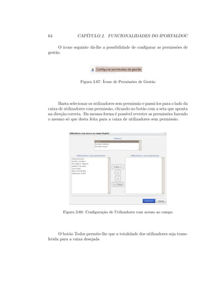 64 CAP´ITULO 2. FUNCIONALIDADES DO IPORTALDOC
O ´ıcone seguinte d´a-lhe a possibilidade de conﬁgurar as permiss˜oes de
gest˜ao.
Figura 2.67: ´Icone de Permiss˜oes de Gest˜ao
Basta selecionar os utilizadores sem permiss˜ao e pass´a-los para o lado da
caixa de utilizadores com permiss˜ao, clicando no bot˜ao com a seta que aponta
na dire¸c˜ao correta. Da mesma forma ´e poss´ıvel reverter as permiss˜oes fazendo
o mesmo s´o que desta feita para a caixa de utilizadores sem permiss˜ao.
Figura 2.68: Conﬁgura¸c˜ao de Utilizadores com acesso ao campo
O bot˜ao Todos permite-lhe que a totalidade dos utilizadores seja trans-
ferida para a caixa desejada
 