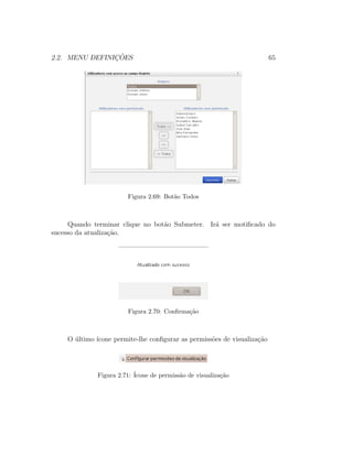 2.2. MENU DEFINIC¸ ˜OES 65
Figura 2.69: Bot˜ao Todos
Quando terminar clique no bot˜ao Submeter. Ir´a ser motiﬁcado do
sucesso da atualiza¸c˜ao.
Figura 2.70: Conﬁrma¸c˜ao
O ´ultimo ´ıcone permite-lhe conﬁgurar as permiss˜oes de visualiza¸c˜ao
Figura 2.71: ´Icone de permiss˜ao de visualiza¸c˜ao
 
