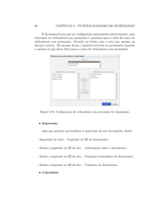 66 CAP´ITULO 2. FUNCIONALIDADES DO IPORTALDOC
E da mesma forma que na conﬁgura¸c˜ao apresentada anteriormente, asta
selecionar os utilizadores sem permiss˜ao e pass´a-los para o lado da caixa de
utilizadores com permiss˜ao, clicando no bot˜ao com a seta que aponta na
dire¸c˜ao correta. Da mesma forma ´e poss´ıvel reverter as permiss˜oes fazendo
o mesmo s´o que desta feita para a caixa de utilizadores sem permiss˜ao.
Figura 2.72: Conﬁgura¸c˜ao de utilizadores com permiss˜ao de visualiza¸c˜ao
• Impress˜ao
a¸c˜ao que permite personalizar a impress˜ao do seu documento, desde:
- Impress˜ao de docs. - Log´otipo do BI do documento;
- Dados a imprimir no BI do doc. - Informa¸c˜ao sobre o documento;
- Dados a imprimir no BI do doc. - Esquema cronol´ogico do documento;
- Dados a imprimir no BI do doc. - Cadastro do documento.
• Calend´ario
 