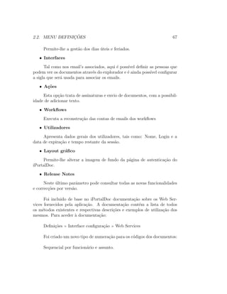 2.2. MENU DEFINIC¸ ˜OES 67
Permite-lhe a gest˜ao dos dias ´uteis e feriados.
• Interfaces
Tal como nos email’s associados, aqui ´e poss´ıvel deﬁnir as pessoas que
podem ver os documentos atrav´es do explorador e ´e ainda poss´ıvel conﬁgurar
a sigla que ser´a usada para associar os emails.
• A¸c˜oes
Esta op¸c˜ao trata de assinaturas e envio de documentos, com a possibil-
idade de adicionar texto.
• Workﬂows
Executa a reconstru¸c˜ao das contas de emails dos workﬂows
• Utilizadores
Apresenta dados gerais dos utilizadores, tais como: Nome, Login e a
data de expira¸c˜ao e tempo restante da sess˜ao.
• Layout gr´aﬁco
Permite-lhe alterar a imagem de fundo da p´agina de autentica¸c˜ao do
iPortalDoc.
• Release Notes
Neste ´ultimo parˆametro pode consultar todas as novas funcionalidades
e correc¸c˜oes por vers˜ao.
Foi incluido de base no iPortalDoc documenta¸c˜ao sobre os Web Ser-
vices fornecidos pela aplica¸c˜ao. A documenta¸c˜ao cont´em a lista de todos
os m´etodos existentes e respectivas descri¸c˜oes e exemplos de utiliza¸c˜ao dos
mesmos. Para aceder `a documenta¸c˜ao:
Deﬁni¸c˜oes Interface conﬁgura¸c˜ao Web Services
Foi criado um novo tipo de numera¸c˜ao para os c´odigos dos documentos:
Sequencial por funcion´ario e assunto.
 