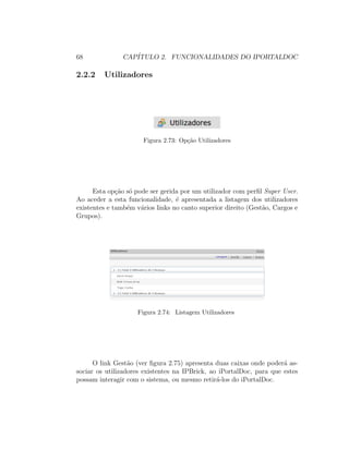 68 CAP´ITULO 2. FUNCIONALIDADES DO IPORTALDOC
2.2.2 Utilizadores
Figura 2.73: Op¸c˜ao Utilizadores
Esta op¸c˜ao s´o pode ser gerida por um utilizador com perﬁl Super User.
Ao aceder a esta funcionalidade, ´e apresentada a listagem dos utilizadores
existentes e tamb´em v´arios links no canto superior direito (Gest˜ao, Cargos e
Grupos).
Figura 2.74: Listagem Utilizadores
O link Gest˜ao (ver ﬁgura 2.75) apresenta duas caixas onde poder´a as-
sociar os utilizadores existentes na IPBrick, ao iPortalDoc, para que estes
possam interagir com o sistema, ou mesmo retir´a-los do iPortalDoc.
 