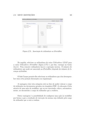 2.2. MENU DEFINIC¸ ˜OES 69
Figura 2.75: Associa¸c˜ao de utilizadores ao iPortalDoc
De seguida, selecione os utilizadores da caixa Utilizadores LDAP para
a caixa Utilizadores iPortalDoc (ﬁgura 2.75) e, por ﬁm, carregar no bot˜ao
Inserir. Para remover utilizadores faz-se a opera¸c˜ao inversa. O n´umero de
utilizadores que pode ser associado ao iPortalDoc depende do n´umero de li-
cen¸cas atribu´ıdas.
O link Cargos permite-lhe selecionar os utilizadores que ir˜ao desempen-
har uma certa posi¸c˜ao hierarquica na organiza¸c˜ao.
A vantagem criar esta categoria est´a no fato de poder colocar o cargo
do utilizador em documentos gerados via templates PDF. A coloca¸c˜ao ´e feita
atrav´es de uma a¸c˜ao do workﬂow, que ao ser executada, coloca, automatica-
mente, no documento o cargo do utilizador que a realizou.
Outra vantagem ´e a possibilidade de conﬁgurar uma a¸c˜ao no workﬂow
por forma a que a resultado de execu¸c˜ao da mesma seja deﬁnido pelo cargo
do utilizador que a est´a a realizar.
 