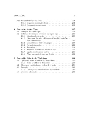 CONTE ´UDO 7
3.13 Mais Informa¸c˜ao no +Info . . . . . . . . . . . . . . . . . . . . 204
3.13.1 Esquema cronol´ogico total . . . . . . . . . . . . . . . . 204
3.13.2 Documentos Associados . . . . . . . . . . . . . . . . . 205
4 Anexo A - A¸c˜oes Tipo 207
4.1 Listagem de A¸c˜oes-Tipo . . . . . . . . . . . . . . . . . . . . . 209
4.2 Deﬁni¸c˜ao dos campos presentes nas a¸c˜oes-tipo . . . . . . . . . 216
4.2.1 Identiﬁca¸c˜ao da a¸c˜ao . . . . . . . . . . . . . . . . . . . 216
4.2.2 Elementos da a¸c˜ao - Esquema Cronol´ogico do Work-
ﬂow e Documento . . . . . . . . . . . . . . . . . . . . . 217
4.2.3 Coment´arios e Filtro de grupos . . . . . . . . . . . . . 218
4.2.4 Encaminhamentos . . . . . . . . . . . . . . . . . . . . 221
4.2.5 Sub-a¸c˜oes . . . . . . . . . . . . . . . . . . . . . . . . . 223
4.2.6 Tarefas a executar ao realizar a a¸c˜ao . . . . . . . . . . 225
4.2.7 Op¸c˜oes dos frames e Outros . . . . . . . . . . . . . . . 230
4.2.8 Abrir a seguinte frame por defeito . . . . . . . . . . . . 232
5 Anexo B - Cria¸c˜ao de Workﬂows 235
5.1 Op¸c˜oes no Menu Workﬂow do iPortalDoc: . . . . . . . . . . . 237
5.1.1 Menu Workﬂow > Conceber . . . . . . . . . . . . . . . 238
5.2 Elementos constituintes e ordem de cria¸c˜ao: . . . . . . . . . . 238
5.3 Exemplo . . . . . . . . . . . . . . . . . . . . . . . . . . . . . . 246
5.3.1 Descri¸c˜ao do funcionamento do workﬂow . . . . . . . . 247
5.4 Quest˜oes adicionais . . . . . . . . . . . . . . . . . . . . . . . . 255
 