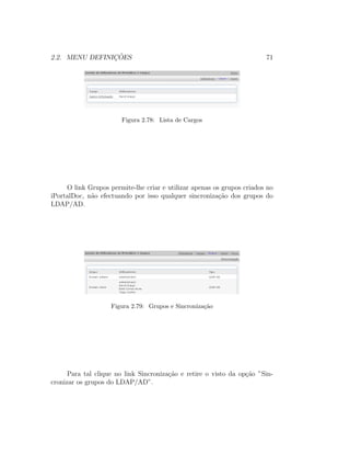 2.2. MENU DEFINIC¸ ˜OES 71
Figura 2.78: Lista de Cargos
O link Grupos permite-lhe criar e utilizar apenas os grupos criados no
iPortalDoc, n˜ao efectuando por isso qualquer sincroniza¸c˜ao dos grupos do
LDAP/AD.
Figura 2.79: Grupos e Sincroniza¸c˜ao
Para tal clique no link Sincroniza¸c˜ao e retire o visto da op¸c˜ao ”Sin-
cronizar os grupos do LDAP/AD”.
 