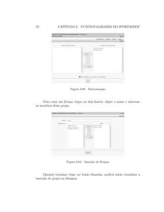 72 CAP´ITULO 2. FUNCIONALIDADES DO IPORTALDOC
Figura 2.80: Sincroniza¸c˜ao
Para criar um Grupo clique no link Inserir, digite o nome e selecione
os membros desse grupo.
Figura 2.81: Inser¸c˜ao de Grupos
Quando terminar clque no bot˜ao Guardar, poder´a ent˜ao visualizar a
inser¸c˜ao do grupo na listagem.
 