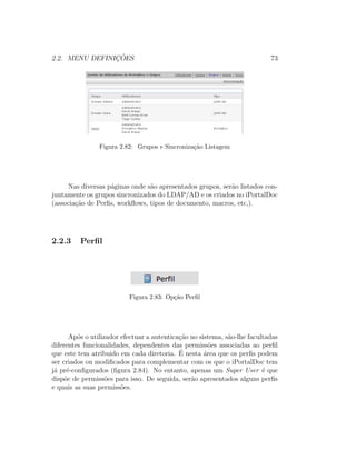 2.2. MENU DEFINIC¸ ˜OES 73
Figura 2.82: Grupos e Sincroniza¸c˜ao Listagem
Nas diversas p´aginas onde s˜ao apresentados grupos, ser˜ao listados con-
juntamente os grupos sincronizados do LDAP/AD e os criados no iPortalDoc
(associa¸c˜ao de Perﬁs, workﬂows, tipos de documento, macros, etc,).
2.2.3 Perﬁl
Figura 2.83: Op¸c˜ao Perﬁl
Ap´os o utilizador efectuar a autentica¸c˜ao no sistema, s˜ao-lhe facultadas
diferentes funcionalidades, dependentes das permiss˜oes associadas ao perﬁl
que este tem atribuido em cada diretoria. ´E nesta ´area que os perﬁs podem
ser criados ou modiﬁcados para complementar com os que o iPortalDoc tem
j´a pr´e-conﬁgurados (ﬁgura 2.84). No entanto, apenas um Super User ´e que
disp˜oe de permiss˜oes para isso. De seguida, ser˜ao apresentados alguns perﬁs
e quais as suas permiss˜oes.
 