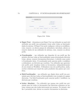 74 CAP´ITULO 2. FUNCIONALIDADES DO IPORTALDOC
Figura 2.84: Perﬁs
• Super User – denomina-se por Super User um utilizador ao qual est´a
atribu´ıdo um perﬁl com permiss˜oes totais sobre todas as funcionali-
dades do sistema. O Super User pode conﬁgurar e alterar os workﬂows,
criar, remover, ou alterar grupos de utilizadores; introduzir, alterar ou
remover dados de um utilizador do sistema; criar, remover ou alterar
perﬁs.
• Coordenador – um utilizador que disponha de um perﬁl que lhe
permita efectuar todas as funcionalidades numa determinada diretoria
(criar, alterar, remover documentos/diretorias), ´e referido como sendo
o Coordenador desta. O coordenador pode associar perﬁs e workﬂows
a utilizadores, na diretoria que coordena. Um utilizador que apresente
este perﬁl, pode visualizar todos os documentos, independentemente
do seu estado no Workﬂow. Utilizadores com este perﬁl podem, ainda,
receber relat´orios por email das a¸c˜oes pendentes das pastas que coor-
dena.
• Sub-Coordenador – um utilizador que disp˜oe deste perﬁl tem per-
miss˜ao para efectuar todas as funcionalidades com excep¸c˜ao de apagar
diretorias. Um Sub-Coordenador pode associar perﬁs e workﬂows, na
diretoria que coordena.
• Leitor Absoluto – Um utilizador que possua este perﬁl tem per-
miss˜ao para ler todos os documentos das diretorias existentes no sis-
tema, mesmo que n˜ao tenha interven¸c˜ao nos mesmos. No entanto, n˜ao
lhe ´e permitido criar, alterar ou remover documentos ou diretorias.
 