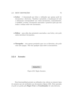 2.2. MENU DEFINIC¸ ˜OES 75
• Leitor – ´e denominado por leitor o utilizador que apenas pode ler
documentos e diretorias. Tamb´em ´e permitida a visualiza¸c˜ao de toda
a informa¸c˜ao correspondente aos v´arios documentos, nomeadamente,
o workﬂow, revis˜oes, documentos associados e poss´ıveis a¸c˜oes que este
tenha a realizar sobre este documento.
• Editor – para al´em das permiss˜oes associadas a um Leitor, este pode
ainda introduzir documentos.
• Navegador – tem apenas permiss˜ao para ver as diretorias, n˜ao pode
criar nem apagar. N˜ao tem qualquer a¸c˜ao sobre os documentos.
2.2.4 Assunto
Figura 2.85: Op¸c˜ao Assuntos
Esta funcionalidade permite ao utilizador criar, alterar ou remover tipos
de assuntos que s˜ao atribuidos aos documentos (ﬁgura 2.86). Esta opera¸c˜ao
s´o pode ser gerida pelo Super User ou Coordenador de cada diretoria.
 