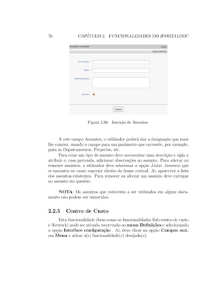 76 CAP´ITULO 2. FUNCIONALIDADES DO IPORTALDOC
Figura 2.86: Inser¸c˜ao de Assuntos
A este campo Assuntos, o utilizador poder´a dar a designa¸c˜ao que mais
lhe convier, usando o campo para um parˆametro que necessite, por exemplo,
para os Departamentos, Projectos, etc.
Para criar um tipo de assunto deve acrescentar uma descri¸c˜ao e sigla a
atribuir e, caso pretenda, adicionar observa¸c˜oes ao assunto. Para alterar ou
remover assuntos, o utilizador deve selecionar a op¸c˜ao Listar Assuntos que
se encontra no canto superior direito da frame central. A´ı, aparecer´a a lista
dos assuntos existentes. Para remover ou alterar um assunto deve carregar
no assunto em quest˜ao.
NOTA: Os assuntos que estiverem a ser utilizados em algum docu-
mento n˜ao podem ser removidos.
2.2.5 Centro de Custo
Esta funcionalidade (bem como as funcionalidades Sub-centro de custo
e Network) pode ser ativada recorrendo ao menu Deﬁni¸c˜oes e selecionando
a op¸c˜ao Interface conﬁgura¸c˜ao . A´ı, deve clicar na op¸c˜ao Campos aux.
em Menu e ativar a(s) funcionalidade(s) desejada(s).
 