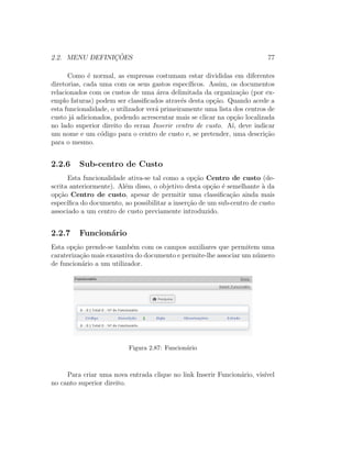 2.2. MENU DEFINIC¸ ˜OES 77
Como ´e normal, as empresas costumam estar divididas em diferentes
diretorias, cada uma com os seus gastos espec´ıﬁcos. Assim, os documentos
relacionados com os custos de uma ´area delimitada da organiza¸c˜ao (por ex-
emplo faturas) podem ser classiﬁcados atrav´es desta op¸c˜ao. Quando acede a
esta funcionalidade, o utilizador ver´a primeiramente uma lista dos centros de
custo j´a adicionados, podendo acrescentar mais se clicar na op¸c˜ao localizada
no lado superior direito do ecran Inserir centro de custo. A´ı, deve indicar
um nome e um c´odigo para o centro de custo e, se pretender, uma descri¸c˜ao
para o mesmo.
2.2.6 Sub-centro de Custo
Esta funcionalidade ativa-se tal como a op¸c˜ao Centro de custo (de-
scrita anteriormente). Al´em disso, o objetivo desta op¸c˜ao ´e semelhante `a da
op¸c˜ao Centro de custo, apesar de permitir uma classiﬁca¸c˜ao ainda mais
espec´ıﬁca do documento, ao possibilitar a inser¸c˜ao de um sub-centro de custo
associado a um centro de custo previamente introduzido.
2.2.7 Funcion´ario
Esta op¸c˜ao prende-se tamb´em com os campos auxiliares que permitem uma
carateriza¸c˜ao mais exaustiva do documento e permite-lhe associar um n´umero
de funcion´ario a um utilizador.
Figura 2.87: Funcion´ario
Para criar uma nova entrada clique no link Inserir Funcion´ario, vis´ıvel
no canto superior direito.
 