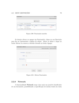 2.2. MENU DEFINIC¸ ˜OES 79
Figura 2.90: Funcion´ario inserido
Se desejar alterar ou apagar um Funcion´ario, clique na sua Descri¸c˜ao
para lhe ser apresentada a p´agina de edi¸c˜ao. Altere os dados e clique no
bot˜ao Alterar ou remova a entrada clicando no bot˜ao Apagar.
Figura 2.91: Alterar Funcion´ario
2.2.8 Network
A funcionalidade Network surge como mais um poss´ıvel classiﬁcador
de um documento, possibilitando a especiﬁca¸c˜ao do mesmo tendo em conta
 