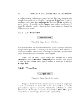 80 CAP´ITULO 2. FUNCIONALIDADES DO IPORTALDOC
o projecto ao qual est´a associado numa empresa. Para que esta op¸c˜ao seja
ativada ´e necess´ario que o utilizador v´a ao menu Deﬁni¸c˜oes e, depois de
escolher a op¸c˜ao Interface conﬁgura¸c˜ao, clique em Menu, no canto su-
perior direito, e de seguida escolha Campos aux. na lista pop-down A´ı, ´e
poss´ıvel o utilizador escolher esta op¸c˜ao, bem como conﬁgurar o formato do
c´odigo que ser´a gerado.
2.2.9 Ass. Utilizador
Figura 2.92: Op¸c˜ao Associar Utilizadores
Esta funcionalidade est´a tamb´em intimamente ligada aos campos auxiliares
que permitem aprofundar a classiﬁca¸c˜ao de um documento. Eles permitem a
associa¸c˜ao de v´arios utilizadores a estes campos classiﬁcativos possibilitando
assim uma carateriza¸c˜ao documental mais completa.
Nota: Para ter acesso `a op¸c˜ao Campo Aux. navegue at´e ao menu
Deﬁni¸c˜oes, selecione Interface Conﬁgura¸c˜ao ir´a visualizar nessa p´agina
a lista pop-down Menu (canto superior direito) e clique nela e selecione
Campo Aux..
2.2.10 Tipos Doc.
Figura 2.93: Op¸c˜ao Tipos de Documento
O tipo de documento ´e uma informa¸c˜ao que vai aparecer sempre que
o utilizador introduzir um documento. ´E uma funcionalidade importante
para deﬁnir os Tipos de Documentos introduzidos no Sistema de Gest˜ao
Documental. O utilizador ao aceder `a funcionalidade Tipos Doc. pode
criar, alterar ou remover tipos de documentos (ﬁgura 2.94).
 