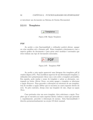 82 CAP´ITULO 2. FUNCIONALIDADES DO IPORTALDOC
se introduzir um documento no Sistema de Gest˜ao Documental.
2.2.11 Templates
Figura 2.96: Op¸c˜ao Templates
PDF
Ao aceder a esta funcionalidade o utilizador poder´a alterar, apagar
ou criar modelos sob o formato pdf. Estes templates relacionam-se com o
aspecto gr´aﬁco do documento e para gerar estes modelos ´e necess´ario que
estes tenham um tipo de documento associados.
Figura 2.97: Templates PDF
Ao aceder a esta op¸c˜ao aparecer´a uma listagem dos templates pdf j´a
criados (ﬁgura 2.97). Para modiﬁcar aspectos de um determinado template, o
utilizador deve primeiramente clicar com o rato sobre o template pretendido.
Em seguida, pode mudar o nome do template e salvar as altera¸c˜oes, car-
regando no bot˜ao Alterar Nome, ou ent˜ao apagar o template se selecionar
a op¸c˜ao Remover. Para proceder a altera¸c˜oes na estrutura de um template,
tem de escolher a op¸c˜ao Editar que se encontra no canto superior direito do
ecr˜a. Se pelo contr´ario, deseja criar um template de ra´ız, clique no op¸c˜ao
Novo.
Caso pretenda criar um novo template, deve selecionar a op¸c˜ao Tem-
plate que se encontra no canto superior direito, indicar o nome que pretende
e, seguidamente, proceder `a elabora¸c˜ao do mesmo. Esta funcionalidade ´e
descrita pormenorizadamente na sec¸c˜ao 3.9 deste manual.
 