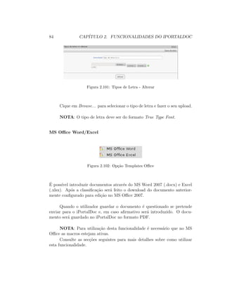 84 CAP´ITULO 2. FUNCIONALIDADES DO IPORTALDOC
Figura 2.101: Tipos de Letra - Alterar
Cique em Browse... para selecionar o tipo de letra e fazer o seu upload.
NOTA: O tipo de letra deve ser do formato True Type Font.
MS Oﬃce Word/Excel
Figura 2.102: Op¸c˜ao Templates Oﬃce
´E poss´ıvel introduzir documentos atrav´es do MS Word 2007 (.docx) e Excel
(.xlsx). Ap´os a classiﬁca¸c˜ao ser´a feito o download do documento anterior-
mente conﬁgurado para edi¸c˜ao no MS Oﬃce 2007.
Quando o utilizador guardar o documento ´e questionado se pretende
enviar para o iPortalDoc e, em caso aﬁrmativo ser´a introduzido. O docu-
mento ser´a guardado no iPortalDoc no formato PDF.
NOTA: Para utiliza¸c˜ao desta funcionalidade ´e necess´ario que no MS
Oﬃce as macros estejam ativas.
Consulte as sec¸c˜oes seguintes para mais detalhes sobre como utilizar
esta funcionalidade.
 