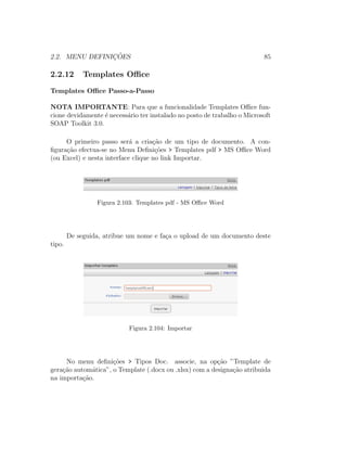 2.2. MENU DEFINIC¸ ˜OES 85
2.2.12 Templates Oﬃce
Templates Oﬃce Passo-a-Passo
NOTA IMPORTANTE: Para que a funcionalidade Templates Oﬃce fun-
cione devidamente ´e necess´ario ter instalado no posto de trabalho o Microsoft
SOAP Toolkit 3.0.
O primeiro passo ser´a a cria¸c˜ao de um tipo de documento. A con-
ﬁgura¸c˜ao efectua-se no Menu Deﬁni¸c˜oes > Templates pdf > MS Oﬃce Word
(ou Excel) e nesta interface clique no link Importar.
Figura 2.103: Templates pdf - MS Oﬃce Word
De seguida, atribue um nome e fa¸ca o upload de um documento deste
tipo.
Figura 2.104: Importar
No menu deﬁni¸c˜oes > Tipos Doc. associe, na op¸c˜ao ”Template de
gera¸c˜ao autom´atica”, o Template (.docx ou .xlsx) com a designa¸c˜ao atribuida
na importa¸c˜ao.
 