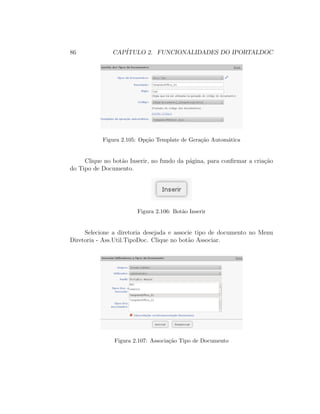 86 CAP´ITULO 2. FUNCIONALIDADES DO IPORTALDOC
Figura 2.105: Op¸c˜ao Template de Gera¸c˜ao Autom´atica
Clique no bot˜ao Inserir, no fundo da p´agina, para conﬁrmar a cria¸c˜ao
do Tipo de Documento.
Figura 2.106: Bot˜ao Inserir
Selecione a diretoria desejada e associe tipo de documento no Menu
Diretoria - Ass.Util.TipoDoc. Clique no bot˜ao Associar.
Figura 2.107: Associa¸c˜ao Tipo de Documento
 