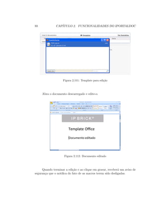 88 CAP´ITULO 2. FUNCIONALIDADES DO IPORTALDOC
Figura 2.111: Template para edi¸c˜ao
Abra o documento descarregado e edite-o.
Figura 2.112: Documento editado
Quando terminar a edi¸c˜ao e ao clique em gravar, receber´a um aviso de
seguran¸ca que o notiﬁca do fato de as macros terem sido desligadas.
 