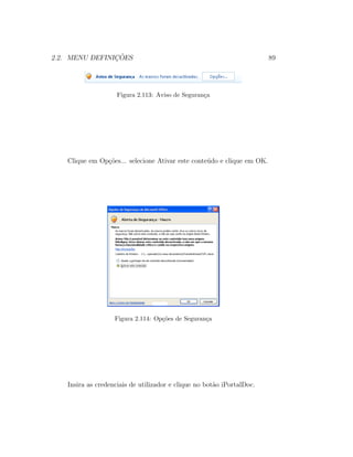 2.2. MENU DEFINIC¸ ˜OES 89
Figura 2.113: Aviso de Seguran¸ca
Clique em Op¸c˜oes... selecione Ativar este conte´udo e clique em OK.
Figura 2.114: Op¸c˜oes de Seguran¸ca
Insira as credenciais de utilizador e clique no bot˜ao iPortalDoc.
 