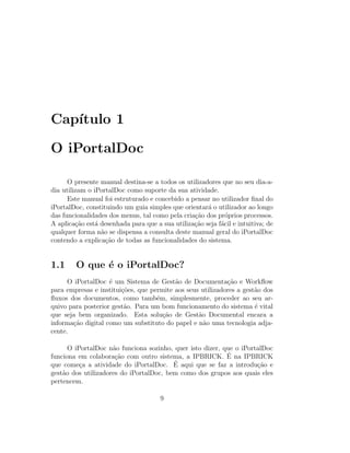 Cap´ıtulo 1
O iPortalDoc
O presente manual destina-se a todos os utilizadores que no seu dia-a-
dia utilizam o iPortalDoc como suporte da sua atividade.
Este manual foi estruturado e concebido a pensar no utilizador ﬁnal do
iPortalDoc, constituindo um guia simples que orientar´a o utilizador ao longo
das funcionalidades dos menus, tal como pela cria¸c˜ao dos pr´oprios processos.
A aplica¸c˜ao est´a desenhada para que a sua utiliza¸c˜ao seja f´acil e intuitiva; de
qualquer forma n˜ao se dispensa a consulta deste manual geral do iPortalDoc
contendo a explica¸c˜ao de todas as funcionalidades do sistema.
1.1 O que ´e o iPortalDoc?
O iPortalDoc ´e um Sistema de Gest˜ao de Documenta¸c˜ao e Workﬂow
para empresas e institui¸c˜oes, que permite aos seus utilizadores a gest˜ao dos
ﬂuxos dos documentos, como tamb´em, simplesmente, proceder ao seu ar-
quivo para posterior gest˜ao. Para um bom funcionamento do sistema ´e vital
que seja bem organizado. Esta solu¸c˜ao de Gest˜ao Documental encara a
informa¸c˜ao digital como um substituto do papel e n˜ao uma tecnologia adja-
cente.
O iPortalDoc n˜ao funciona sozinho, quer isto dizer, que o iPortalDoc
funciona em colabora¸c˜ao com outro sistema, a IPBRICK. ´E na IPBRICK
que come¸ca a atividade do iPortalDoc. ´E aqui que se faz a introdu¸c˜ao e
gest˜ao dos utilizadores do iPortalDoc, bem como dos grupos aos quais eles
pertencem.
9
 