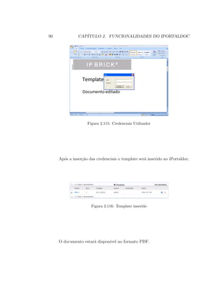 90 CAP´ITULO 2. FUNCIONALIDADES DO IPORTALDOC
Figura 2.115: Credenciais Utilizador
Ap´os a inser¸c˜ao das credenciais o template ser´a inserido no iPortaldoc.
Figura 2.116: Template inserido
O documento estar´a dispon´ıvel no formato PDF.
 