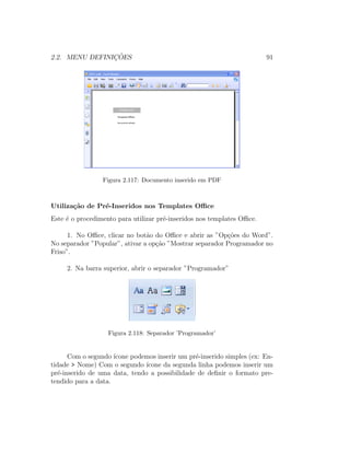 2.2. MENU DEFINIC¸ ˜OES 91
Figura 2.117: Documento inserido em PDF
Utiliza¸c˜ao de Pr´e-Inseridos nos Templates Oﬃce
Este ´e o procedimento para utilizar pr´e-inseridos nos templates Oﬃce.
1. No Oﬃce, clicar no bot˜ao do Oﬃce e abrir as ”Op¸c˜oes do Word”.
No separador ”Popular”, ativar a op¸c˜ao ”Mostrar separador Programador no
Friso”.
2. Na barra superior, abrir o separador ”Programador”
Figura 2.118: Separador ’Programador’
Com o segundo ´ıcone podemos inserir um pr´e-inserido simples (ex: En-
tidade > Nome) Com o segundo ´ıcone da segunda linha podemos inserir um
pr´e-inserido de uma data, tendo a possibilidade de deﬁnir o formato pre-
tendido para a data.
 