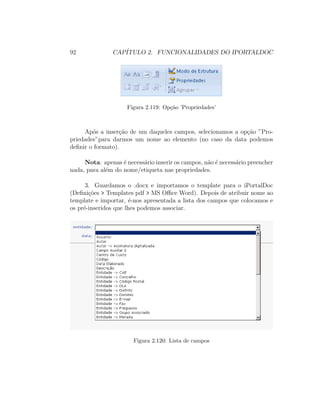 92 CAP´ITULO 2. FUNCIONALIDADES DO IPORTALDOC
Figura 2.119: Op¸c˜ao ’Propriedades’
Ap´os a inser¸c˜ao de um daqueles campos, selecionamos a op¸c˜ao ”Pro-
priedades”para darmos um nome ao elemento (no caso da data podemos
deﬁnir o formato).
Nota: apenas ´e necess´ario inserir os campos, n˜ao ´e necess´ario preencher
nada, para al´em do nome/etiqueta nas propriedades.
3. Guardamos o .docx e importamos o template para o iPortalDoc
(Deﬁni¸c˜oes > Templates pdf > MS Oﬃce Word). Depois de atribuir nome ao
template e importar, ´e-nos apresentada a lista dos campos que colocamos e
os pr´e-inseridos que lhes podemos associar.
Figura 2.120: Lista de campos
 