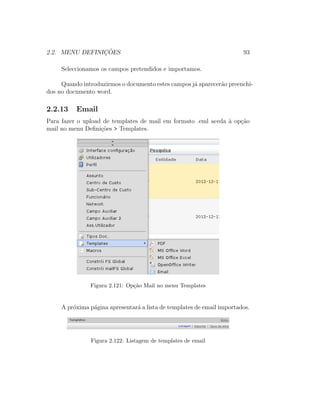 2.2. MENU DEFINIC¸ ˜OES 93
Seleccionamos os campos pretendidos e importamos.
Quando introduzirmos o documento estes campos j´a aparecer˜ao preenchi-
dos no documento word.
2.2.13 Email
Para fazer o upload de templates de mail em formato .eml aceda `a op¸c˜ao
mail no menu Deﬁni¸c˜oes > Templates.
Figura 2.121: Op¸c˜ao Mail no menu Templates
A pr´oxima p´agina apresentar´a a lista de templates de email importados.
Figura 2.122: Listagem de templates de email
 