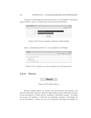 94 CAP´ITULO 2. FUNCIONALIDADES DO IPORTALDOC
Ao clicar no link Importar ir´a poder nomear o seu template e selecionar
qual o ﬁcheiro .eml a ser importado, atrav´es do bot˜ao Browse...
Figura 2.123: Gravar template de Email no Thunderbird
Ap´os a importa¸c˜ao poder´a ver o(s) templates na listagem.
Figura 2.124: Listagem com dois templates de email importados
2.2.14 Macros
Figura 2.125: Op¸c˜ao Macros
Permite deﬁnir pastas de destino dos documentos introduzidos nas
a¸c˜oes de introduzir (anexos). Permite ainda aplicar macros diferentes `as a¸c˜oes
de um documento, do tipo alterar, atualizar e introduzir (a¸c˜oes). A cria¸c˜ao
de macros visa facilitar a tarefa de um utilizador aquando a introdu¸c˜ao de
novos documentos. Assim, em vez ter de preencher um longo formul´ario de
 