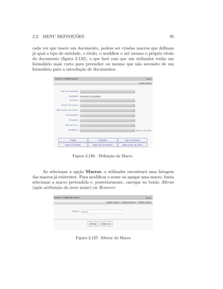 2.2. MENU DEFINIC¸ ˜OES 95
cada vez que insere um documento, podem ser criadas macros que deﬁnam
j´a qual o tipo de entidade, o t´ıtulo, o workﬂow e at´e mesmo o pr´oprio t´ıtulo
do documento (ﬁgura 2.132), o que far´a com que um utilizador tenha um
formul´ario mais curto para preencher ou mesmo que n˜ao necessite de um
formul´ario para a introdu¸c˜ao de documentos.
Figura 2.126: Deﬁni¸c˜ao da Macro
Ao selecionar a op¸c˜ao Macros, o utilizador encontrar´a uma listagem
das macros j´a existentes. Para modiﬁcar o nome ou apagar uma macro, basta
selecionar a macro pretendida e, posteriormente, carregar no bot˜ao Alterar
(ap´os atribui¸c˜ao do novo nome) ou Remover.
Figura 2.127: Alterar da Macro
 