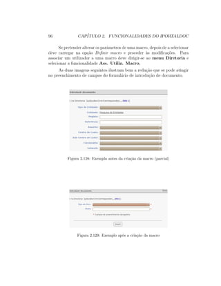 96 CAP´ITULO 2. FUNCIONALIDADES DO IPORTALDOC
Se pretender alterar os parˆametros de uma macro, depois de a selecionar
deve carregar na op¸c˜ao Deﬁnir macro e proceder `as modiﬁca¸c˜oes. Para
associar um utilizador a uma macro deve dirigir-se ao menu Diretoria e
selecionar a funcionalidade Ass. Utiliz. Macro.
As duas imagens seguintes ilustram bem a redu¸c˜ao que se pode atingir
no preenchimento de campos do formul´ario de introdu¸c˜ao de documento.
Figura 2.128: Exemplo antes da cria¸c˜ao da macro (parcial)
Figura 2.129: Exemplo ap´os a cria¸c˜ao da macro
 