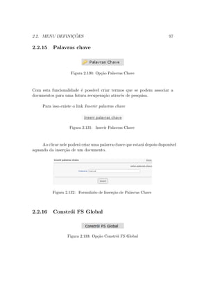 2.2. MENU DEFINIC¸ ˜OES 97
2.2.15 Palavras chave
Figura 2.130: Op¸c˜ao Palavras Chave
Com esta funcionalidade ´e poss´ıvel criar termos que se podem associar a
documentos para uma futura recupera¸c˜ao atrav´es de pesquisa.
Para isso existe o link Inserir palavras chave
Figura 2.131: Inserir Palavras Chave
Ao clicar nele poder´a criar uma palavra chave que estar´a depois dispon´ıvel
aquando da inser¸c˜ao de um documento.
Figura 2.132: Formul´ario de Inser¸c˜ao de Palavras Chave
2.2.16 Constr´oi FS Global
Figura 2.133: Op¸c˜ao Constr´oi FS Global
 
