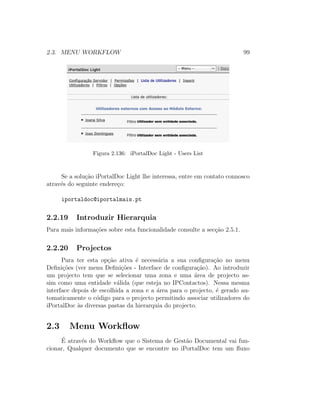 2.3. MENU WORKFLOW 99
Figura 2.136: iPortalDoc Light - Users List
Se a solu¸c˜ao iPortalDoc Light lhe interessa, entre em contato connosco
atrav´es do seguinte endere¸co:
iportaldoc@iportalmais.pt
2.2.19 Introduzir Hierarquia
Para mais informa¸c˜oes sobre esta funcionalidade consulte a sec¸c˜ao 2.5.1.
2.2.20 Projectos
Para ter esta op¸c˜ao ativa ´e necess´aria a sua conﬁgura¸c˜ao no menu
Deﬁni¸c˜oes (ver menu Deﬁni¸c˜oes - Interface de conﬁgura¸c˜ao). Ao introduzir
um projecto tem que se selecionar uma zona e uma ´area de projecto as-
sim como uma entidade v´alida (que esteja no IPContactos). Nessa mesma
interface depois de escolhida a zona e a ´area para o projecto, ´e gerado au-
tomaticamente o c´odigo para o projecto permitindo associar utilizadores do
iPortalDoc `as diversas pastas da hierarquia do projecto.
2.3 Menu Workﬂow
´E atrav´es do Workﬂow que o Sistema de Gest˜ao Documental vai fun-
cionar, Qualquer documento que se encontre no iPortalDoc tem um ﬂuxo
 