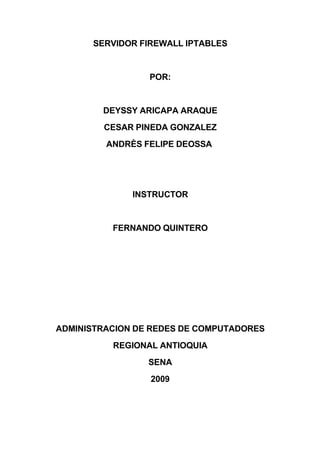 SERVIDOR FIREWALL IPTABLES


                 POR:


        DEYSSY ARICAPA ARAQUE
        CESAR PINEDA GONZALEZ
         ANDRÈS FELIPE DEOSSA




              INSTRUCTOR


          FERNANDO QUINTERO




ADMINISTRACION DE REDES DE COMPUTADORES
          REGIONAL ANTIOQUIA
                 SENA
                 2009
 