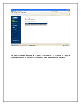 Se configuraran los teléfonos IP ingresando al navegador la dirección IP de cada
una vez instalados el softphone se procede a crear la extensión en el mismo.
 
