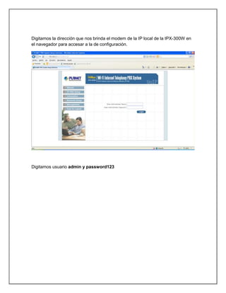 Digitamos la dirección que nos brinda el modem de la IP local de la IPX-300W en
el navegador para accesar a la de configuración.




Digitamos usuario admin y password123
 