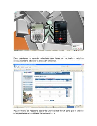 Para configurar un servicio inalámbrico para hacer uso de teléfono móvil es
necesario crear o adicionar la extensión telefonica.




Posteriormente es necesario activar la funcionalidad de wifi para que el teléfono
móvil pueda ser reconocido de forma inalámbrica.
 