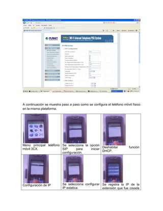 A continuación se muestra paso a paso como se configura el teléfono móvil físico
en la misma plataforma.




Menú principal teléfono Se selecciona la opción
                                                  Deshabitar            función
móvil 3CX.              SIP      para     iniciar
                                                  DHCP.
                        configuración.




Configuración de IP        Se selecciona configurar Se registra la IP de la
                           IP estatica.             extensión que fue creada
 