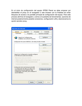 En el inicio de configuración del equipo IPPBX Planet se debe empezar por
deshabilitar el proxy en el navegador o web browser con la finalidad de evitar
bloqueos de acceso a la pantalla principal de configuración del equipo. Para este
proceso abrimos el navegador y vamos a la pestaña de herramientas, opciones de
internet posteriormente pestaña conexiones, configuración LAN y desmarcamos la
opción servidor proxy.
 