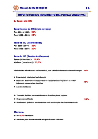 Manual de IRC 2006/2007 2 A
IMPOSTO SOBRE O RENDIMENTO DAS PESSOAS COLECTIVAS
IMPOSTO SOBRE O RENDIMENTO DAS PESSOAS COLECTIVAS
2. Taxas do IRC
Taxa Normal do IRC (mais elevada)
Ano 2004 a 2007: 25%
Anos 2002 e 2003: 30%
Taxa do IRC (Interioridade)
Ano 2001 a 2004: 25%
Anos 2005 e 2006: 20%
Rendimentos de entidades não residentes, sem estabelecimento estável em Portugal: 25%
Propriedade intelectual ou industrial
Prestação de informações respeitantes a experiências adquiridas no sector
industrial, comercial ou científico
Assistência técnica
15%
Títulos de dívida e outros rendimentos de aplicação de capitais
Regime simplificado
Rendimento global de entidades com sede ou direcção efectiva em território
20%
Derrama:
até 10% da colecta
a definir pela Assembleia Municipal de cada concelho
Taxa do IRC (Regiões Autónomas)
Açores (2006/2007): 17,5%
Madeira (2006/2007): 22,5%
 
