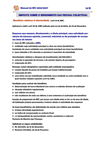Manual de IRC 2006/2007 14 N
IMPOSTO SOBRE O RENDIMENTO DAS PESSOAS COLECTIVAS
IMPOSTO SOBRE O RENDIMENTO DAS PESSOAS COLECTIVAS
Benefícios relativos à interioridade
Benefícios relativos à interioridade
Benefícios relativos à interioridade (artº 39-B, EBF)
Empresas que exerçam, directamente e a título principal, uma actividade eco-
Empresas que exerçam, directamente e a título principal, uma actividade eco-
Empresas que exerçam, directamente e a título principal, uma actividade eco-
nómica de natureza agrícola, comercial, industrial ou de prestação de serviços
nómica de natureza agrícola, comercial, industrial ou de prestação de serviços
nómica de natureza agrícola, comercial, industrial ou de prestação de serviços
nas áreas do interior
nas áreas do interior
nas áreas do interior
taxa do IRC reduzida a 20%
20%
entidades cuja actividade principal se situe nas áreas beneficiárias
Instalação de novas entidades com actividade principal nas áreas beneficiárias
taxa reduzida a 15% durante os primeiros 5 exercícios de actividade
Amortizações relativas a despesas de investimentos até 500.000 €
Amortizações relativas a despesas de investimentos até 500.000 €
Amortizações relativas a despesas de investimentos até 500.000 €
exclusão à aquisição de terrenos e de veículos ligeiros de passageiros
majoração de 30%
Encargos sociais obrigatórios suportados pela entidade empregadora
Encargos sociais obrigatórios suportados pela entidade empregadora
Encargos sociais obrigatórios suportados pela entidade empregadora
criação líquida de postos de trabalho por tempo indeterminado
majoração de 50%
uma única vez por trabalhador admitido nessa entidade ou outra entidade com a
qual existam relações especiais (artº 58, CIRC)
Condições para usufruir dos benefícios:
Condições para usufruir dos benefícios:
Condições para usufruir dos benefícios:
determinação do lucro tributável com recurso a métodos directos de avaliação
situação tributária regularizada
sem salários em atraso
não resultarem de cisão nos últimos 2 anos anteriores à usufruição dos benefícios
Isenção do pagamento de IMT, por jovens com idade entre os 18 e os 35 anos de idade,
de habitação própria permanente e imóveis afectos à actividade das empresas
As áreas beneficiárias são delimitadas de acordo com critérios que atendam
As áreas beneficiárias são delimitadas de acordo com critérios que atendam
As áreas beneficiárias são delimitadas de acordo com critérios que atendam
à baixa densidade populacional
ao índice de compensação ou carência fiscal
e à desigualdade de oportunidades sociais, económicas e culturais
Portaria do Ministro das Finanças
Aplicáveis as regras estabelecidas
Aplicáveis as regras estabelecidas
DL 310/2001, de 10 de Dezembro
Portaria 170/2002, de 28 de Fevereiro
Aplicável a 2007: artº 39-B, CIRC aditado pela Lei 53-A/2006, de 29 de Dezembro
 