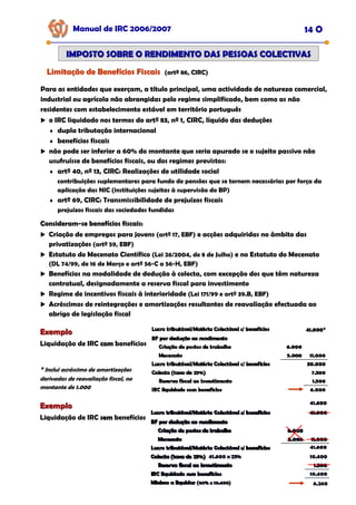 Manual de IRC 2006/2007 14 O
IMPOSTO SOBRE O RENDIMENTO DAS PESSOAS COLECTIVAS
IMPOSTO SOBRE O RENDIMENTO DAS PESSOAS COLECTIVAS
Limitação de Benefícios Fiscais
Limitação de Benefícios Fiscais
Limitação de Benefícios Fiscais (artº 86, CIRC)
Para as entidades que exerçam, a título principal, uma actividade de natureza comercial,
industrial ou agrícola não abrangidas pelo regime simplificado, bem como as não
residentes com estabelecimento estável em território português
o IRC liquidado nos termos do artº 83, nº 1, CIRC, líquido das deduções
♦ dupla tributação internacional
♦ benefícios fiscais
não pode ser inferior a 60% do montante que seria apurado se o sujeito passivo não
usufruísse de benefícios fiscais, ou dos regimes previstos:
♦ artº 40, nº 13, CIRC: Realizações de utilidade social
contribuições suplementares para fundo de pensões que se tornem necessárias por força da
aplicação das NIC (instituições sujeitas à supervisão do BP)
♦ artº 69, CIRC: Transmissibilidade de prejuízos fiscais
prejuízos fiscais das sociedades fundidas
Consideram
Consideram
Consideram-
-
-se benefícios fiscais:
se benefícios fiscais:
se benefícios fiscais:
Criação de empregos para jovens (artº 17, EBF) e acções adquiridas no âmbito das
privatizações (artº 59, EBF)
Estatuto do Mecenato Científico (Lei 26/2004, de 8 de Julho) e no Estatuto do Mecenato
(DL 74/99, de 16 de Março e artº 56-C a 56-H, EBF)
Benefícios na modalidade de dedução à colecta, com excepção dos que têm natureza
contratual, designadamente a reserva fiscal para investimento
Regime de incentivos fiscais à interioridade (Lei 171/99 e artº 39.B, EBF)
Acréscimos de reintegrações e amortizações resultantes de reavaliação efectuada ao
abrigo de legislação fiscal
Exemplo
Exemplo
Liquidação de IRC com
com benefícios
* Inclui acréscimo de amortizações
derivadas de reavaliação fiscal, no
montante de 1.000
Exemplo
Exemplo
Liquidação de IRC sem
sem benefícios
 