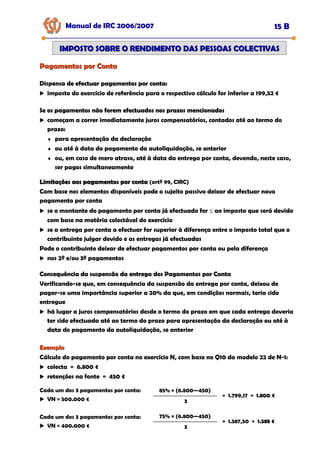 Pagamentos por Conta
Pagamentos por Conta
Manual de IRC 2006/2007 15 B
IMPOSTO SOBRE O RENDIMENTO DAS PESSOAS COLECTIVAS
IMPOSTO SOBRE O RENDIMENTO DAS PESSOAS COLECTIVAS
Dispensa de efectuar pagamentos por conta:
Dispensa de efectuar pagamentos por conta:
Dispensa de efectuar pagamentos por conta:
imposto do exercício de referência para o respectivo cálculo for inferior a 199,52 €
Se os pagamentos não forem efectuados nos prazos mencionados
Se os pagamentos não forem efectuados nos prazos mencionados
Se os pagamentos não forem efectuados nos prazos mencionados
começam a correr imediatamente juros compensatórios, contados até ao termo do
prazo:
♦ para apresentação da declaração
♦ ou até à data do pagamento da autoliquidação, se anterior
♦ ou, em caso de mero atraso, até à data da entrega por conta, devendo, neste caso,
ser pagos simultaneamente
Limitações aos pagamentos por conta
Limitações aos pagamentos por conta (artº 99, CIRC)
Com base nos elementos disponíveis pode o sujeito passivo deixar de efectuar novo
pagamento por conta
se o montante do pagamento por conta já efectuado for ≤ ao imposto que será devido
com base na matéria colectável do exercício
se a entrega por conta a efectuar for superior à diferença entre o imposto total que o
contribuinte julgar devido e as entregas já efectuadas
Pode o contribuinte deixar de efectuar pagamentos por conta ou pela diferença
nos 2º e/ou 3º pagamentos
Consequência da suspensão da entrega dos Pagamentos por Conta
Consequência da suspensão da entrega dos Pagamentos por Conta
Consequência da suspensão da entrega dos Pagamentos por Conta
Verificando-se que, em consequência da suspensão da entrega por conta, deixou de
pagar-se uma importância superior a 20% da que, em condições normais, teria sido
entregue
há lugar a juros compensatórios desde o termo do prazo em que cada entrega deveria
ter sido efectuada até ao termo do prazo para apresentação da declaração ou até à
data do pagamento da autoliquidação, se anterior
Exemplo
Exemplo
Cálculo do pagamento por conta no exercício N, com base no Q10 da modelo 22 de N-1:
colecta = 6.800 €
retenções na fonte = 450 €
3
Cada um dos 3 pagamentos por conta:
VN = 500.000 €
85% × (6.800—450)
= 1.799,17 = 1.800 €
1.800 €
1.800 €
3
75% × (6.800—450)
= 1.587,50 = 1.588 €
1.588 €
1.588 €
Cada um dos 3 pagamentos por conta:
VN = 400.000 €
 