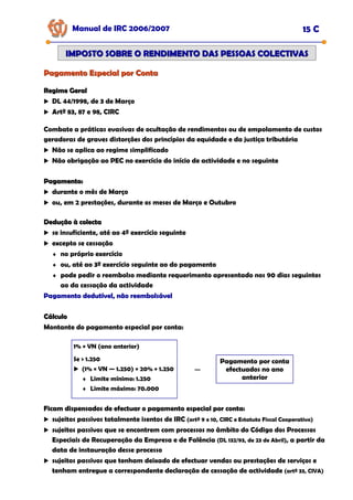 Pagamento Especial por Conta
Pagamento Especial por Conta
Manual de IRC 2006/2007 15 C
IMPOSTO SOBRE O RENDIMENTO DAS PESSOAS COLECTIVAS
IMPOSTO SOBRE O RENDIMENTO DAS PESSOAS COLECTIVAS
Regime Geral
Regime Geral
DL 44/1998, de 3 de Março
Artº 83, 87 e 98, CIRC
Combate a práticas evasivas de ocultação de rendimentos ou de empolamento de custos
geradoras de graves distorções dos princípios da equidade e da justiça tributária
Não se aplica ao regime simplificado
Não obrigação ao PEC no exercício do início de actividade e no seguinte
Pagamento:
Pagamento:
durante o mês de Março
ou, em 2 prestações, durante os meses de Março e Outubro
Dedução à colecta
Dedução à colecta
se insuficiente, até ao 4º exercício seguinte
excepto se cessação
♦ no próprio exercício
♦ ou, até ao 3º exercício seguinte ao do pagamento
♦ pode pedir o reembolso mediante requerimento apresentado nos 90 dias seguintes
ao da cessação da actividade
Pagamento dedutível, não reembolsável
Pagamento dedutível, não reembolsável
Pagamento dedutível, não reembolsável
Cálculo
Cálculo
Montante do pagamento especial por conta:
1% × VN (ano anterior)
Se > 1.250
(1% × VN — 1.250) × 20% + 1.250
♦ Limite mínimo: 1.250
♦ Limite máximo: 70.000
−
−
Pagamento por conta
efectuados no ano
anterior
Ficam dispensados de efectuar o pagamento especial por conta:
Ficam dispensados de efectuar o pagamento especial por conta:
Ficam dispensados de efectuar o pagamento especial por conta:
sujeitos passivos totalmente isentos de IRC (artº 9 e 10, CIRC e Estatuto Fiscal Cooperativo)
sujeitos passivos que se encontrem com processos no âmbito do Código dos Processos
Especiais de Recuperação da Empresa e de Falência (DL 132/93, de 23 de Abril), a partir da
data de instauração desse processo
sujeitos passivos que tenham deixado de efectuar vendas ou prestações de serviços e
tenham entregue a correspondente declaração de cessação de actividade (artº 33, CIVA)
 