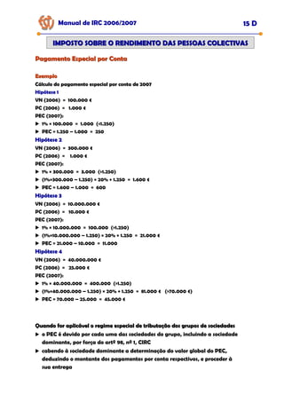 Pagamento Especial por Conta
Pagamento Especial por Conta
Manual de IRC 2006/2007 15 D
IMPOSTO SOBRE O RENDIMENTO DAS PESSOAS COLECTIVAS
IMPOSTO SOBRE O RENDIMENTO DAS PESSOAS COLECTIVAS
Exemplo
Exemplo
Cálculo do pagamento especial por conta de 2007
Cálculo do pagamento especial por conta de 2007
Cálculo do pagamento especial por conta de 2007
Hipótese 1
Hipótese 1
Hipótese 1
VN (2006) = 100.000 €
PC (2006) = 1.000 €
PEC (2007):
1% × 100.000 = 1.000 (<1.250)
PEC = 1.250 – 1.000 = 250
Hipótese 2
Hipótese 2
Hipótese 2
VN (2006) = 300.000 €
PC (2006) = 1.000 €
PEC (2007):
1% × 300.000 = 3.000 (>1.250)
(1%×300.000 – 1.250) × 20% + 1.250 = 1.600 €
PEC = 1.600 – 1.000 = 600
Hipótese 3
Hipótese 3
Hipótese 3
VN (2006) = 10.000.000 €
PC (2006) = 10.000 €
PEC (2007):
1% × 10.000.000 = 100.000 (>1.250)
(1%×10.000.000 – 1.250) × 20% + 1.250 = 21.000 €
PEC = 21.000 – 10.000 = 11.000
Hipótese 4
Hipótese 4
Hipótese 4
VN (2006) = 40.000.000 €
PC (2006) = 25.000 €
PEC (2007):
1% × 40.000.000 = 400.000 (>1.250)
(1%×40.000.000 – 1.250) × 20% + 1.250 = 81.000 € (>70.000 €)
PEC = 70.000 – 25.000 = 45.000 €
Quando for aplicável o regime especial de tributação dos grupos de sociedades
Quando for aplicável o regime especial de tributação dos grupos de sociedades
o PEC é devido por cada uma das sociedades do grupo, incluindo a sociedade
dominante, por força do artº 98, nº 1, CIRC
cabendo à sociedade dominante a determinação do valor global do PEC,
deduzindo o montante dos pagamentos por conta respectivos, e proceder à
sua entrega
 