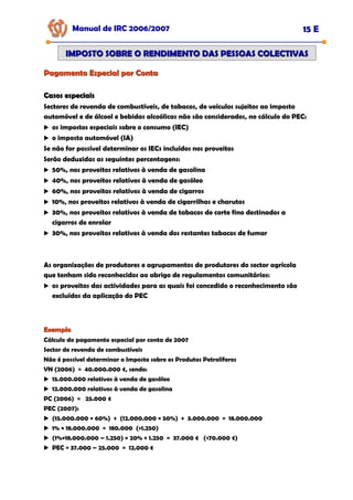 Casos especiais
Casos especiais
Sectores de revenda de combustíveis, de tabacos, de veículos sujeitos ao imposto
automóvel e de álcool e bebidas alcoólicas não são considerados, no cálculo do PEC:
os impostos especiais sobre o consumo (IEC)
o imposto automóvel (IA)
Se não for possível determinar os IECs incluídos nos proveitos
Serão deduzidas as seguintes percentagens:
50%, nos proveitos relativos à venda de gasolina
40%, nos proveitos relativos à venda de gasóleo
60%, nos proveitos relativos à venda de cigarros
10%, nos proveitos relativos à venda de cigarrilhas e charutos
30%, nos proveitos relativos à venda de tabacos de corte fino destinados a
cigarros de enrolar
30%, nos proveitos relativos à venda dos restantes tabacos de fumar
As organizações de produtores e agrupamentos de produtores do sector agrícola
que tenham sido reconhecidos ao abrigo de regulamentos comunitários:
os proveitos das actividades para as quais foi concedido o reconhecimento são
excluídos da aplicação do PEC
Pagamento Especial por Conta
Pagamento Especial por Conta
Manual de IRC 2006/2007 15 E
IMPOSTO SOBRE O RENDIMENTO DAS PESSOAS COLECTIVAS
IMPOSTO SOBRE O RENDIMENTO DAS PESSOAS COLECTIVAS
Exemplo
Exemplo
Cálculo do pagamento especial por conta de 2007
Sector de revenda de combustíveis
Não é possível determinar o Imposto sobre os Produtos Petrolíferos
VN (2006) = 40.000.000 €, sendo:
15.000.000 relativos à venda de gasóleo
12.000.000 relativos à venda de gasolina
PC (2006) = 25.000 €
PEC (2007):
(15.000.000 × 60%) + (12.000.000 × 50%) + 3.000.000 = 18.000.000
1% × 18.000.000 = 180.000 (>1.250)
(1%×18.000.000 – 1.250) × 20% + 1.250 = 37.000 € (<70.000 €)
PEC = 37.000 – 25.000 = 12.000 €
 