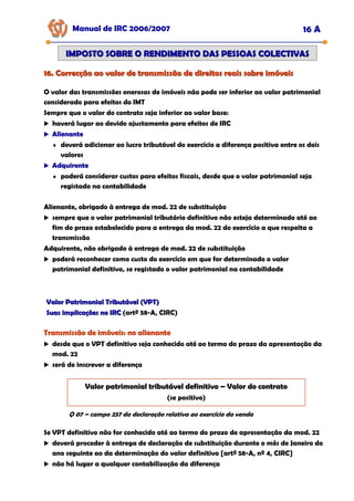 16. Correcção ao valor de transmissão de direitos reais sobre imóveis
16. Correcção ao valor de transmissão de direitos reais sobre imóveis
Manual de IRC 2006/2007 16 A
IMPOSTO SOBRE O RENDIMENTO DAS PESSOAS COLECTIVAS
IMPOSTO SOBRE O RENDIMENTO DAS PESSOAS COLECTIVAS
O valor das transmissões onerosas de imóveis não pode ser inferior ao valor patrimonial
considerado para efeitos do IMT
Sempre que o valor do contrato seja inferior ao valor base:
haverá lugar ao devido ajustamento para efeitos de IRC
Alienante
Alienante
Alienante
♦ deverá adicionar ao lucro tributável do exercício a diferença positiva entre os dois
valores
Adquirente
Adquirente
Adquirente
♦ poderá considerar custos para efeitos fiscais, desde que o valor patrimonial seja
registado na contabilidade
Alienante, obrigado à entrega de mod. 22 de substituição
sempre que o valor patrimonial tributário definitivo não esteja determinado até ao
fim do prazo estabelecido para a entrega da mod. 22 do exercício a que respeita a
transmissão
Adquirente, não obrigado à entrega de mod. 22 de substituição
poderá reconhecer como custo do exercício em que for determinado o valor
patrimonial definitivo, se registado o valor patrimonial na contabilidade
Valor Patrimonial Tributável (VPT)
Valor Patrimonial Tributável (VPT)
Suas implicações no IRC
Suas implicações no IRC (artº 58-A, CIRC)
Transmissão de imóveis: no alienante
Transmissão de imóveis: no alienante
Transmissão de imóveis: no alienante
desde que o VPT definitivo seja conhecido até ao termo do prazo da apresentação da
mod. 22
será de inscrever a diferença
Valor patrimonial tributável definitivo
Valor patrimonial tributável definitivo
Valor patrimonial tributável definitivo –
–
– Valor do contrato
Valor do contrato
Valor do contrato
(se positivo)
Q 07 – campo 257 da declaração relativa ao exercício da venda
Se VPT definitivo não for conhecido até ao termo do prazo de apresentação da mod. 22
deverá proceder à entrega de declaração de substituição durante o mês de Janeiro do
ano seguinte ao da determinação do valor definitivo [artº 58-A, nº 4, CIRC]
não há lugar a qualquer contabilização da diferença
 