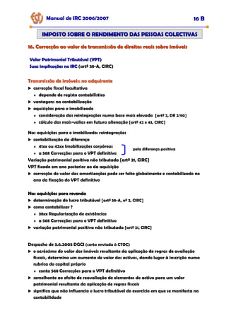16. Correcção ao valor de transmissão de direitos reais sobre imóveis
16. Correcção ao valor de transmissão de direitos reais sobre imóveis
Manual de IRC 2006/2007 16 B
IMPOSTO SOBRE O RENDIMENTO DAS PESSOAS COLECTIVAS
IMPOSTO SOBRE O RENDIMENTO DAS PESSOAS COLECTIVAS
Valor Patrimonial Tributável (VPT)
Valor Patrimonial Tributável (VPT)
Suas implicações no IRC
Suas implicações no IRC (artº 58-A, CIRC)
Transmissão de imóveis: no adquirente
Transmissão de imóveis: no adquirente
Transmissão de imóveis: no adquirente
correcção fiscal facultativa
♦ depende de registo contabilístico
vantagens na contabilização
aquisições para o imobilizado
♦ consideração das reintegrações numa base mais elevada [artº 2, DR 2/90]
♦ cálculo das mais-valias em futura alienação [artº 42 e 43, CIRC]
Nas aquisições para o imobilizado: reintegrações
contabilização da diferença
♦ 41xx ou 42xx Imobilizações corpóreas
♦ a 568 Correcções para o VPT definitivo
Variação patrimonial positiva não tributada [artº 21, CIRC]
VPT fixado em ano posterior ao da aquisição
correcção do valor das amortizações pode ser feito globalmente e contabilizado no
ano da fixação do VPT definitivo
pela diferença positiva
Nas aquisições para revenda
Nas aquisições para revenda
determinação do lucro tributável [artº 58-A, nº 2, CIRC]
como contabilizar ?
♦ 38xx Regularização de existências
♦ a 568 Correcções para o VPT definitivo
variação patrimonial positiva não tributada [artº 21, CIRC]
Despacho de 3.6.2005 DGCI (carta enviada à CTOC)
o acréscimo do valor dos imóveis resultante da aplicação de regras de avaliação
fiscais, determina um aumento de valor dos activos, dando lugar à inscrição numa
rubrica do capital próprio
♦ conta 568 Correcções para o VPT definitivo
semelhante ao efeito de reavaliação de elementos do activo para um valor
patrimonial resultante da aplicação de regras fiscais
significa que não influencia o lucro tributável do exercício em que se manifesta na
contabilidade
 