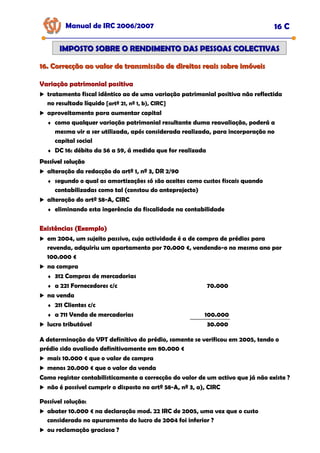 16. Correcção ao valor de transmissão de direitos reais sobre imóveis
16. Correcção ao valor de transmissão de direitos reais sobre imóveis
Manual de IRC 2006/2007 16 C
IMPOSTO SOBRE O RENDIMENTO DAS PESSOAS COLECTIVAS
IMPOSTO SOBRE O RENDIMENTO DAS PESSOAS COLECTIVAS
Variação patrimonial positiva
Variação patrimonial positiva
Variação patrimonial positiva
tratamento fiscal idêntico ao de uma variação patrimonial positiva não reflectida
no resultado líquido [artº 21, nº 1, b), CIRC]
aproveitamento para aumentar capital
♦ como qualquer variação patrimonial resultante duma reavaliação, poderá a
mesma vir a ser utilizada, após considerada realizada, para incorporação no
capital social
♦ DC 16: débito da 56 a 59, á medida que for realizada
Possível solução
Possível solução
Possível solução
alteração da redacção do artº 1, nº 3, DR 2/90
♦ segundo o qual as amortizações só são aceites como custos fiscais quando
contabilizadas como tal (constou do anteprojecto)
alteração do artº 58-A, CIRC
♦ eliminando esta ingerência da fiscalidade na contabilidade
Existências (Exemplo)
Existências (Exemplo)
Existências (Exemplo)
em 2004, um sujeito passivo, cuja actividade é a de compra de prédios para
revenda, adquiriu um apartamento por 70.000 €, vendendo-o no mesmo ano por
100.000 €
na compra
♦ 312 Compras de mercadorias
♦ a 221 Fornecedores c/c 70.000
na venda
♦ 211 Clientes c/c
♦ a 711 Venda de mercadorias 100.000
lucro tributável 30.000
A determinação do VPT definitivo do prédio, somente se verificou em 2005, tendo o
prédio sido avaliado definitivamente em 80.000 €
mais 10.000 € que o valor de compra
menos 20.000 € que o valor da venda
Como registar contabilisticamente a correcção do valor de um activo que já não existe ?
não é possível cumprir o disposto no artº 58-A, nº 3, a), CIRC
Possível solução:
abater 10.000 € na declaração mod. 22 IRC de 2005, uma vez que o custo
considerado no apuramento do lucro de 2004 foi inferior ?
ou reclamação graciosa ?
 