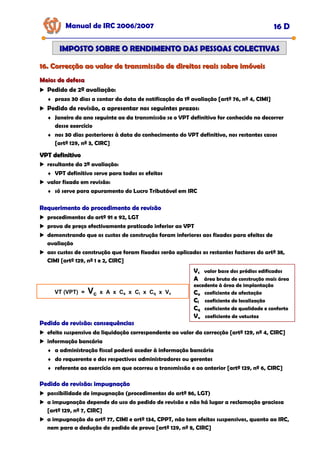16. Correcção ao valor de transmissão de direitos reais sobre imóveis
16. Correcção ao valor de transmissão de direitos reais sobre imóveis
Manual de IRC 2006/2007 16 D
IMPOSTO SOBRE O RENDIMENTO DAS PESSOAS COLECTIVAS
IMPOSTO SOBRE O RENDIMENTO DAS PESSOAS COLECTIVAS
Meios de defesa
Meios de defesa
Pedido de 2ª avaliação:
♦ prazo 30 dias a contar da data de notificação da 1ª avaliação [artº 76, nº 4, CIMI]
Pedido de revisão, a apresentar nos seguintes prazos:
♦ Janeiro do ano seguinte ao da transmissão se o VPT definitivo for conhecido no decorrer
desse exercício
♦ nos 30 dias posteriores à data do conhecimento do VPT definitivo, nos restantes casos
[artº 129, nº 3, CIRC]
VPT definitivo
VPT definitivo
resultante da 2ª avaliação:
♦ VPT definitivo serve para todos os efeitos
valor fixado em revisão:
♦ só serve para apuramento do Lucro Tributável em IRC
Requerimento do procedimento de revisão
Requerimento do procedimento de revisão
Requerimento do procedimento de revisão
procedimentos do artº 91 e 92, LGT
prova de preço efectivamente praticado inferior ao VPT
demonstrando que os custos de construção foram inferiores aos fixados para efeitos de
avaliação
aos custos de construção que foram fixados serão aplicados os restantes factores do artº 38,
CIMI [artº 129, nº 1 e 2, CIRC]
VT (VPT) = Vc x A x Ca x Cl x Cq x Vv
Pedido de revisão: consequências
Pedido de revisão: consequências
Pedido de revisão: consequências
efeito suspensivo da liquidação correspondente ao valor da correcção [artº 129, nº 4, CIRC]
informação bancária
♦ a administração fiscal poderá aceder à informação bancária
♦ do requerente e dos respectivos administradores ou gerentes
♦ referente ao exercício em que ocorreu a transmissão e ao anterior [artº 129, nº 6, CIRC]
Pedido de revisão: impugnação
Pedido de revisão: impugnação
Pedido de revisão: impugnação
possibilidade de impugnação (procedimentos do artº 86, LGT)
a impugnação depende do uso do pedido de revisão e não há lugar a reclamação graciosa
[artº 129, nº 7, CIRC]
a impugnação do artº 77, CIMI e artº 134, CPPT, não tem efeitos suspensivos, quanto ao IRC,
nem para a dedução do pedido de prova [artº 129, nº 8, CIRC]
Vc valor base dos prédios edificados
A área bruta de construção mais área
excedente à área de implantação
Ca coeficiente de afectação
Cl coeficiente de localização
Cq coeficiente de qualidade e conforto
Vv coeficiente de vetustez
 